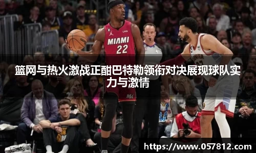 篮网与热火激战正酣巴特勒领衔对决展现球队实力与激情